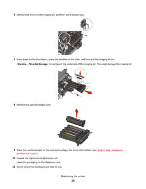 Page 246Lift the blue levers on the imaging kit, and then pull it toward you.
7Press down on the blue levers, grasp the handles on the sides, and then pull the imaging kit out.
Warning—Potential Damage: Do not touch the underside of the imaging kit. This could damage the imaging kit.
8Remove the used developer unit.
9Place the used developer in the enclosed package. For more information, see recycling-lexmark-
products-topic.
10Unpack the replacement developer unit.
Leave the packaging on the developer unit....