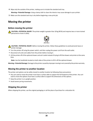 Page 284Wipe only the outside of the printer, making sure to include the standard exit tray.Warning—Potential Damage: Using a damp cloth to clean the interior may cause damage to your printer.
5Make sure the standard exit tray is dry before beginning a new print job.
Moving the printer
Before moving the printerCAUTION—POTENTIAL INJURY: The printer weight is greater than 18 kg (40 lb) and requires two or more trained
personnel to move it safely.
CAUTION—POTENTIAL INJURY: Before moving the printer, follow these...