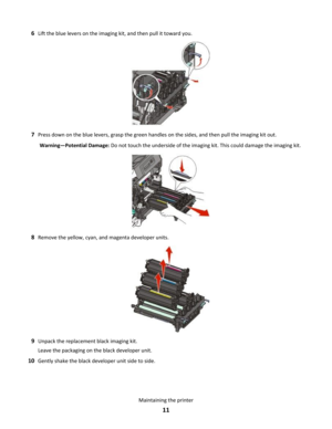 Page 116Lift the blue levers on the imaging kit, and then pull it toward you.
7Press down on the blue levers, grasp the green handles on the sides, and then pull the imaging kit out.
Warning—Potential Damage: Do not touch the underside of the imaging kit. This could damage the imaging kit.
8Remove the yellow, cyan, and magenta developer units.
9Unpack the replacement black imaging kit.
Leave the packaging on the black developer unit.
10Gently shake the black developer unit side to side.
Maintaining the printer
11 