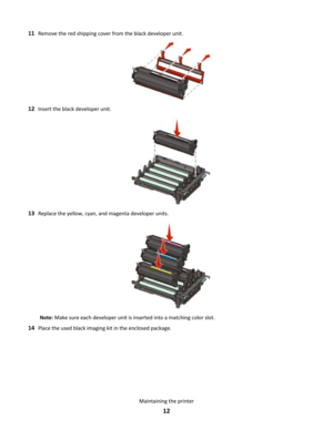 Page 1211Remove the red shipping cover from the black developer unit.
12Insert the black developer unit.
13Replace the yellow, cyan, and magenta developer units.
Note: Make sure each developer unit is inserted into a matching color slot.
14Place the used black imaging kit in the enclosed package.
Maintaining the printer
12 