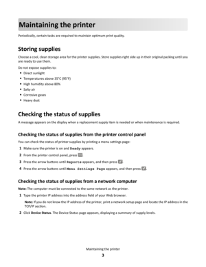 Page 3Maintaining the printer
Periodically, certain tasks are required to maintain optimum print quality.
Storing supplies
Choose a cool, clean storage area for the printer supplies. Store supplies right side up in their original packing until you
are ready to use them.
Do not expose supplies to:
•Direct sunlight
•Temperatures above 35°C (95°F)
•High humidity above 80%
•Salty air
•Corrosive gases
•Heavy dust
Checking the status of supplies
A message appears on the display when a replacement supply item is...