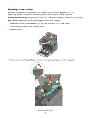 Page 21Replacing a toner cartridge
Replace the specified toner cartridge (yellow, cyan, magenta, or black) when 88 Replace 
Cartridge appears. The printer will not continue printing until the specified cartridge is replaced.
Warning—Potential Damage: Damage caused by use of a non-Lexmark toner cartridge is not covered under warranty.Note: Degraded print quality may result from using non-Lexmark toner cartridges.
1Make sure the printer is on and Ready or 88 Replace  Cartridge appears.
2Unpack the new cartridge,...