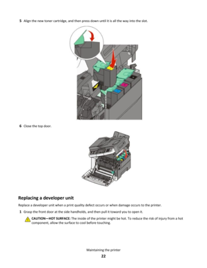 Page 225Align the new toner cartridge, and then press down until it is all the way into the slot.
6Close the top door.
Replacing a developer unit
Replace a developer unit when a print quality defect occurs or when damage occurs to the printer.
1Grasp the front door at the side handholds, and then pull it toward you to open it.
CAUTION—HOT SURFACE: The inside of the printer might be hot. To reduce the risk of injury from a hot
component, allow the surface to cool before touching.Maintaining the printer
22 