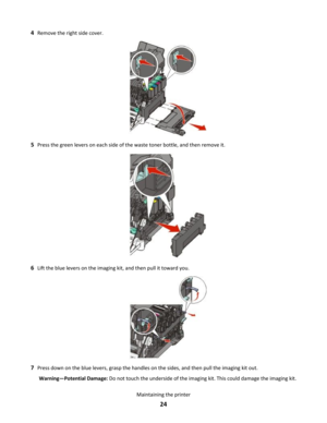 Page 244Remove the right side cover.
5Press the green levers on each side of the waste toner bottle, and then remove it.
6Lift the blue levers on the imaging kit, and then pull it toward you.
7Press down on the blue levers, grasp the handles on the sides, and then pull the imaging kit out.
Warning—Potential Damage: Do not touch the underside of the imaging kit. This could damage the imaging kit.
Maintaining the printer
24 