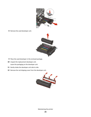 Page 258Remove the used developer unit.
9Place the used developer in the enclosed package.
10Unpack the replacement developer unit.
Leave the packaging on the developer unit.
11Gently shake the developer unit side to side.
12Remove the red shipping cover from the developer unit.
Maintaining the printer
25 