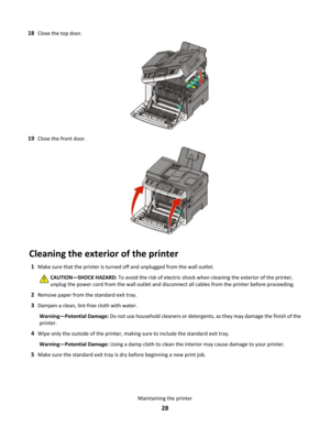 Page 2818Close the top door.
19Close the front door.
Cleaning the exterior of the printer
1Make sure that the printer is turned off and unplugged from the wall outlet.
CAUTION—SHOCK HAZARD: To avoid the risk of electric shock when cleaning the exterior of the printer,
unplug the power cord from the wall outlet and disconnect all cables from the printer before proceeding.
2Remove paper from the standard exit tray.
3Dampen a clean, lint-free cloth with water.
Warning—Potential Damage: Do not use household...