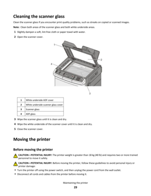 Page 29Cleaning the scanner glass
Clean the scanner glass if you encounter print quality problems, such as streaks on copied or scanned images.
Note:  Clean both areas of the scanner glass and both white underside areas.
1Slightly dampen a soft, lint-free cloth or paper towel with water.
2Open the scanner cover.
1White underside ADF cover2White underside scanner glass cover3Scanner glass4ADF glass
3Wipe the scanner glass until it is clean and dry.
4Wipe the white underside of the scanner cover until it is clean...