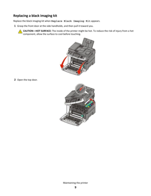 Page 9Replacing a black imaging kit
Replace the black imaging kit when Replace Black Imaging Kit appears.
1Grasp the front door at the side handholds, and then pull it toward you.
CAUTION—HOT SURFACE: The inside of the printer might be hot. To reduce the risk of injury from a hot
component, allow the surface to cool before touching.
2Open the top door.
Maintaining the printer
9 