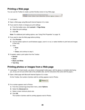 Page 26Printing a Web page
You can use the Toolbar to create a printer-friendly version of any Web page.
1Load paper.
2Open a Web page using Microsoft Internet Explorer 5.5 or later.
3If you want to check or change your print settings:
aFrom the toolbar area, click Lexmark Œ Page Setup.
bAdjust the print settings.
cClick OK.
Note: For additional print setting options, see “Using Print Properties” on page 16.
4If you want to view the Web page before printing:
aClick Preview.
bUse the toolbar options to scroll...