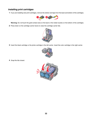 Page 32Installing print cartridges
1If you are installing new print cartridges, remove the sticker and tape from the back and bottom of the cartridges.
12
Warning: Do not touch the gold contact area on the back or the metal nozzles on the bottom of the cartridges.
2Press down on the cartridge carrier levers to raise the cartridge carrier lids.
3Insert the black cartridge or the photo cartridge in the left carrier. Insert the color cartridge in the right carrier.
4Snap the lids closed.
 
32 
