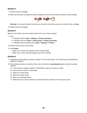 Page 40Solution 4
1Remove the print cartridges.
2Make sure the sticker and tape have been completely removed from the back and bottom of the cartridges.
12
Warning: Do not touch the gold contact area on the back or the metal nozzles on the bottom of the cartridges.
3Reinsert the print cartridges.
Solution 5
Make sure the printer is set as the default printer and is not on hold or paused.
1Click:
In Windows XP Pro: Start Œ Settings Œ Printers and Faxes.
In Windows XP Home: Start Œ Control Panel Œ Printers and...