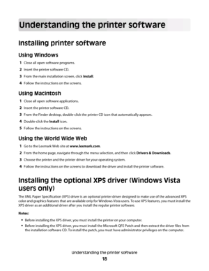 Page 18Understanding the printer software
Installing printer software
Using Windows
1Close all open software programs.
2Insert the printer software CD.
3From the main installation screen, click Install.
4Follow the instructions on the screens.
Using Macintosh
1Close all open software applications.
2Insert the printer software CD.
3From the Finder desktop, double-click the printer CD icon that automatically appears.
4Double-click the Install icon.
5Follow the instructions on the screens.
Using the World Wide...