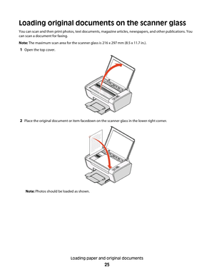 Page 25Loading original documents on the scanner glass
You can scan and then print photos, text documents, magazine articles, newspapers, and other publications. You
can scan a document for faxing.
Note: The maximum scan area for the scanner glass is 216 x 297 mm (8.5 x 11.7 in.).
1Open the top cover.
2Place the original document or item facedown on the scanner glass in the lower right corner.
Note: Photos should be loaded as shown.
Loading paper and original documents
25 