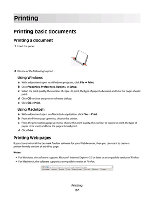 Page 27Printing
Printing basic documents
Printing a document
1Load the paper.
2Do one of the following to print:
Using Windows
aWith a document open in a Windows program , click File  Print.
bClick Properties, Preferences, Options, or Setup.
cSelect the print quality, the number of copies to print, the type of paper to be used, and how the pages should
print.
dClick OK to close any printer software dialogs.
eClick OK or Print.
Using Macintosh
aWith a document open in a Macintosh application, click File ...