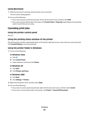 Page 31Using Macintosh
1While the document is printing, click the printer icon in the Dock.
The print queue dialog appears.
2Do one of the following:
If you want to pause a particular print job, choose the document name, and then click Hold.
If you want to pause all print jobs in the queue, click Pause Printer or Stop Jobs, depending on the operating
system version that you are using.
Canceling print jobs
Using the printer control panel
Press .
Using the printing status window of the printer
The printing status...