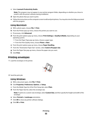 Page 33cSelect Lexmark Productivity Studio.
Note: This program may not appear in your printer program folder, depending on whether you chose to
install it with the printer software during installation.
dOpen the photo that you want to print.
eFollow the instructions on the computer screen to edit and print photos. You may also view the Help associated
with the program.
Using Macintosh
aWith a photo open, choose File  Print.
bFrom the Printer pop-up menu, choose the printer you want to use.
cIf necessary, click...