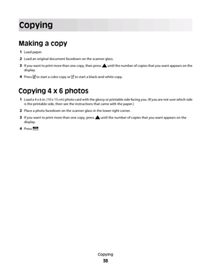 Page 38Copying
Making a copy
1Load paper.
2Load an original document facedown on the scanner glass.
3If you want to print more than one copy, then press  until the number of copies that you want appears on the
display.
4Press  to start a color copy or  to start a black-and-white copy.
Copying 4 x 6 photos
1Load a 4 x 6 in. (10 x 15 cm) photo card with the glossy or printable side facing you. (If you are not sure which side
is the printable side, then see the instructions that came with the paper.)
2Place a...