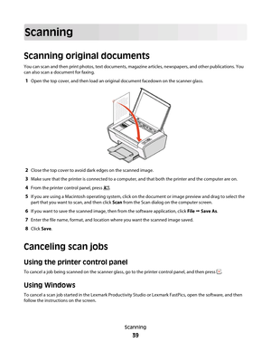 Page 39Scanning
Scanning original documents
You can scan and then print photos, text documents, magazine articles, newspapers, and other publications. You
can also scan a document for faxing.
1Open the top cover, and then load an original document facedown on the scanner glass.
2Close the top cover to avoid dark edges on the scanned image.
3Make sure that the printer is connected to a computer, and that both the printer and the computer are on.
4From the printer control panel, press .
5If you are using a...