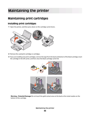 Page 43Maintaining the printer
Maintaining print cartridges
Installing print cartridges
1Open the printer, and then press down on the cartridge carrier levers.
2Remove the used print cartridge or cartridges.
3If you are installing new print cartridges, remove the tape from the back and bottom of the black cartridge, insert
the cartridge in the left carrier, and then close the black cartridge carrier lid.
Warning—Potential Damage: Do not touch the gold contact area on the back or the metal nozzles on the
bottom...