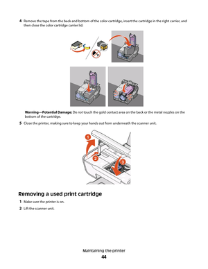 Page 444Remove the tape from the back and bottom of the color cartridge, insert the cartridge in the right carrier, and
then close the color cartridge carrier lid.
Warning—Potential Damage: Do not touch the gold contact area on the back or the metal nozzles on the
bottom of the cartridge.
5Close the printer, making sure to keep your hands out from underneath the scanner unit.
Removing a used print cartridge
1Make sure the printer is on.
2Lift the scanner unit.
Maintaining the printer
44 