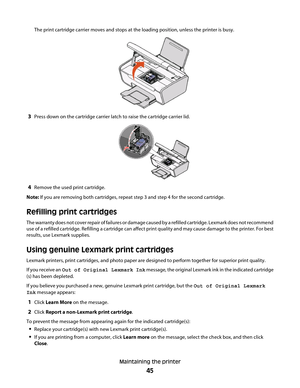 Page 45The print cartridge carrier moves and stops at the loading position, unless the printer is busy.
3Press down on the cartridge carrier latch to raise the cartridge carrier lid.
4Remove the used print cartridge.
Note: If you are removing both cartridges, repeat step 3 and step 4 for the second cartridge.
Refilling print cartridges
The warranty does not cover repair of failures or damage caused by a refilled cartridge. Lexmark does not recommend
use of a refilled cartridge. Refilling a cartridge can affect...