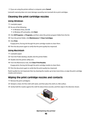 Page 46If you are using the printer without a computer, press Cancel.
Lexmark's warranty does not cover damage caused by non-Lexmark ink or print cartridges.
Cleaning the print cartridge nozzles
Using Windows
1Load plain paper.
2Do one of the following:
In Windows Vista, click .
In Windows XP and earlier, click Start.
3Click All Programs  or Programs, and then select the printer program folder from the list.
4From the printer folder, click Maintenance  Clean Cartridges.
5Click Print.
A page prints, forcing...