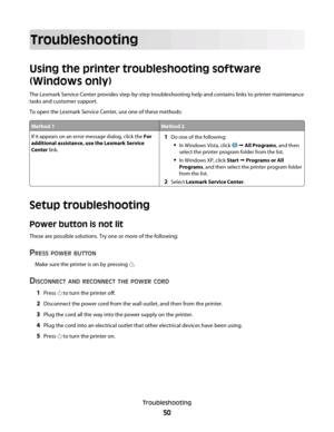 Page 50Troubleshooting
Using the printer troubleshooting software
(Windows only)
The Lexmark Service Center provides step-by-step troubleshooting help and contains links to printer maintenance
tasks and customer support.
To open the Lexmark Service Center, use one of these methods:
Method 1Method 2
If it appears on an error message dialog, click the For
additional assistance, use the Lexmark Service
Center link.1Do one of the following:
In Windows Vista, click   All Programs, and then
select the printer...