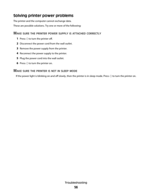 Page 56Solving printer power problems
The printer and the computer cannot exchange data.
These are possible solutions. Try one or more of the following:
MAKE SURE THE PRINTER POWER SUPPLY IS ATTACHED CORRECTLY
1Press  to turn the printer off.
2Disconnect the power cord from the wall outlet.
3Remove the power supply from the printer.
4Reconnect the power supply to the printer.
5Plug the power cord into the wall outlet.
6Press  to turn the printer on.
MAKE SURE THE PRINTER IS NOT IN SLEEP MODE
If the power light...