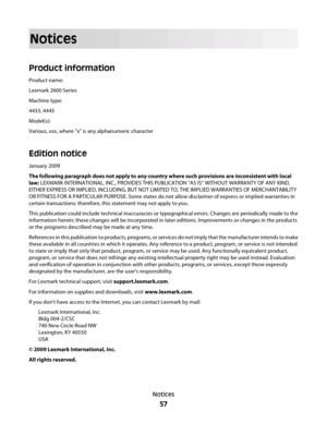 Page 57Notices
Product information
Product name:
Lexmark 2600 Series
Machine type:
4433, 4445
Model(s):
Various, xxx, where "x" is any alphanumeric character
Edition notice
January 2009
The following paragraph does not apply to any country where such provisions are inconsistent with local
law: LEXMARK INTERNATIONAL, INC., PROVIDES THIS PUBLICATION “AS IS” WITHOUT WARRANTY OF ANY KIND,
EITHER EXPRESS OR IMPLIED, INCLUDING, BUT NOT LIMITED TO, THE IMPLIED WARRANTIES OF MERCHANTABILITY
OR FITNESS FOR A...