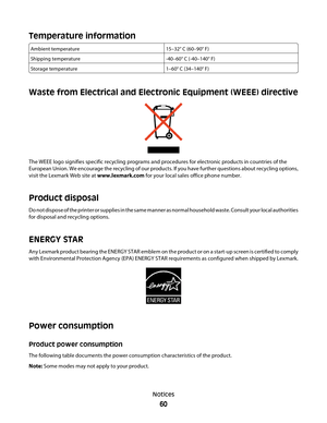 Page 60Temperature information
Ambient temperature15–32° C (60–90° F)
Shipping temperature-40–60° C (-40–140° F)
Storage temperature1–60° C (34–140° F)
Waste from Electrical and Electronic Equipment (WEEE) directive
The WEEE logo signifies specific recycling programs and procedures for electronic products in countries of the
European Union. We encourage the recycling of our products. If you have further questions about recycling options,
visit the Lexmark Web site at www.lexmark.com for your local sales office...