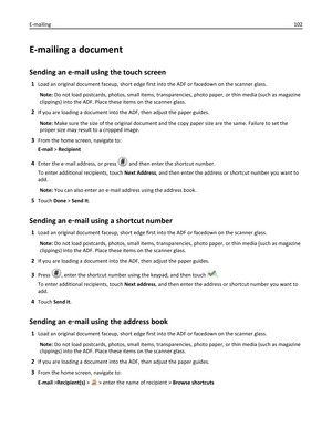 Page 102E-mailing a document
Sending an e-mail using the touch screen
1Load an original document faceup, short edge first into the ADF or facedown on the scanner glass.
Note: Do not load postcards, photos, small items, transparencies, photo paper, or thin media (such as magazine
clippings) into the ADF. Place these items on the scanner glass.
2If you are loading a document into the ADF, then adjust the paper guides.
Note: Make sure the size of the original document and the copy paper size are the same. Failure...