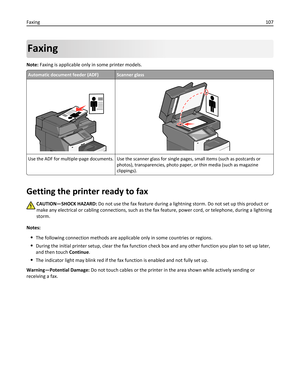 Page 107Faxing
Note: Faxing is applicable only in some printer models.
Automatic document feeder (ADF)Scanner glass
Use the ADF for multiple‑page documents. Use the scanner glass for single pages, small items (such as postcards or
photos), transparencies, photo paper, or thin media (such as magazine
clippings).
Getting the printer ready to fax
CAUTION—SHOCK HAZARD: Do not use the fax feature during a lightning storm. Do not set up this product or
make any electrical or cabling connections, such as the fax...