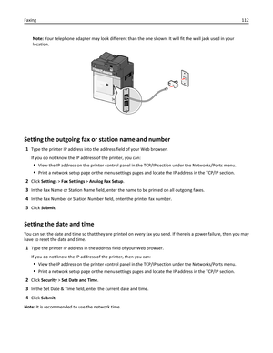 Page 112Note: Your telephone adapter may look different than the one shown. It will fit the wall jack used in your
location.
Setting the outgoing fax or station name and number
1Type the printer IP address into the address field of your Web browser.
If you do not know the IP address of the printer, you can:
View the IP address on the printer control panel in the TCP/IP section under the Networks/Ports menu.
Print a network setup page or the menu settings pages and locate the IP address in the TCP/IP section....