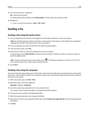 Page 1143From the home screen, navigate to:
Fax > enter the fax number
To create a group of fax numbers, touch Next number, and then enter the next fax number.
4Navigate to:
 > enter a name for the shortcut > Done > OK > Fax It
Sending a fax
Sending a fax using the touch screen
1Load an original document faceup, short edge first into the ADF or facedown on the scanner glass.
Note: Do not load postcards, photos, small items, transparencies, photo paper, or thin media (such as magazine
clippings) into the ADF....