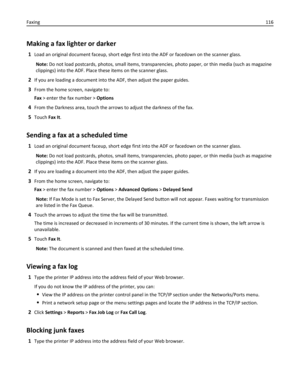 Page 116Making a fax lighter or darker
1Load an original document faceup, short edge first into the ADF or facedown on the scanner glass.
Note: Do not load postcards, photos, small items, transparencies, photo paper, or thin media (such as magazine
clippings) into the ADF. Place these items on the scanner glass.
2If you are loading a document into the ADF, then adjust the paper guides.
3From the home screen, navigate to:
Fax > enter the fax number > Options
4From the Darkness area, touch the arrows to adjust the...