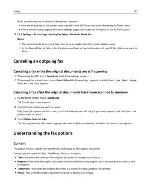 Page 117If you do not know the IP address of the printer, you can:
View the IP address on the printer control panel in the TCP/IP section under the Networks/Ports menu.
Print a network setup page or the menu settings pages and locate the IP address in the TCP/IP section.
2Click Settings > Fax Settings > Analog Fax Setup > Block No Name Fax.
Notes:
This option blocks all incoming faxes that have a private caller ID or no fax station name.
In the Banned Fax List field, enter the phone numbers or fax station names...