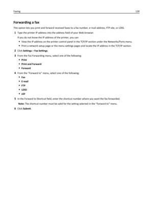 Page 120Forwarding a fax
This option lets you print and forward received faxes to a fax number, e‑mail address, FTP site, or LDSS.
1Type the printer IP address into the address field of your Web browser.
If you do not know the IP address of the printer, you can:
View the IP address on the printer control panel in the TCP/IP section under the Networks/Ports menu.
Print a network setup page or the menu settings pages and locate the IP address in the TCP/IP section.
2Click Settings > Fax Settings.
3From the Fax...