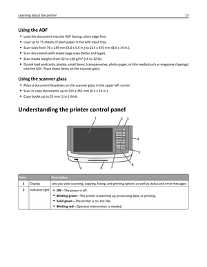 Page 13Using the ADF
Load the document into the ADF faceup, short edge first.
Load up to 75 sheets of plain paper in the ADF input tray.
Scan sizes from 76 x 139 mm (3.0 x 5.5 in.) to 215 x 355 mm (8.5 x 14 in.).
Scan documents with mixed page sizes (letter and legal).
Scan media weights from 52 to 120 g/m2 (14 to 32 lb).
Do not load postcards, photos, small items, transparencies, photo paper, or thin media (such as magazine clippings)
into the ADF. Place these items on the scanner glass.
Using the scanner...