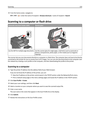 Page 1233From the home screen, navigate to:
FTP > FTP > 
 > enter the name of recipient > Browse shortcuts > name of recipient > Search
Scanning to a computer or flash drive
Automatic document feeder (ADF)Scanner glass
Use the ADF for multiple‑page documents. Use the scanner glass for single pages, small items (such as postcards or
photos), transparencies, photo paper, or thin media (such as magazine
clippings).
The scanner lets you scan documents directly to a computer or a flash drive. The computer does not...