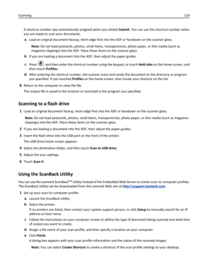 Page 124A shortcut number was automatically assigned when you clicked Submit. You can use this shortcut number when
you are ready to scan your documents.
aLoad an original document faceup, short edge first into the ADF or facedown on the scanner glass.
Note: Do not load postcards, photos, small items, transparencies, photo paper, or thin media (such as
magazine clippings) into the ADF. Place these items on the scanner glass.
bIf you are loading a document into the ADF, then adjust the paper guides.
cPress , and...