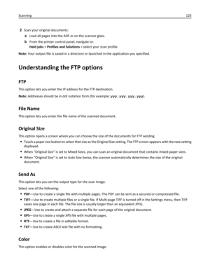 Page 1252Scan your original documents:
aLoad all pages into the ADF or on the scanner glass.
bFrom the printer control panel, navigate to:
Held jobs > Profiles and Solutions > select your scan profile
Note: Your output file is saved in a directory or launched in the application you specified.
Understanding the FTP options
FTP
This option lets you enter the IP address for the FTP destination.
Note: Addresses should be in dot notation form (for example: yyy.yyy.yyy.yyy).
File Name
This option lets you enter the...