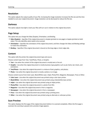 Page 126Resolution
This option adjusts the output quality of your file. Increasing the image resolution increases the file size and the time
needed to scan your original document. Image resolution can be decreased to reduce the file size.
Darkness
This option adjusts how light or dark your files will turn out in relation to the original document.
Page Setup
This option lets you change the Sides (Duplex), Orientation, and Binding.
Sides (Duplex)— Specifies if the original document is simplex (printed on one page)...