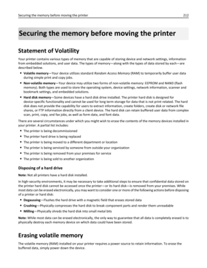 Page 212Securing the memory before moving the printer
Statement of Volatility
Your printer contains various types of memory that are capable of storing device and network settings, information
from embedded solutions, and user data. The types of memory—along with the types of data stored by each—are
described below.
Volatile memory—Your device utilizes standard Random Access Memory (RAM) to temporarily buffer user data
during simple print and copy jobs.
Non‑volatile memory—Your device may utilize two forms of...