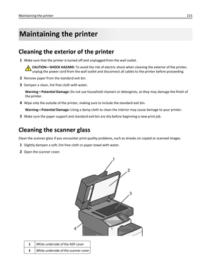 Page 215Maintaining the printer
Cleaning the exterior of the printer
1Make sure that the printer is turned off and unplugged from the wall outlet.
CAUTION—SHOCK HAZARD: To avoid the risk of electric shock when cleaning the exterior of the printer,
unplug the power cord from the wall outlet and disconnect all cables to the printer before proceeding.
2Remove paper from the standard exit bin.
3Dampen a clean, lint‑free cloth with water.
Warning—Potential Damage: Do not use household cleaners or detergents, as they...