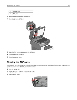 Page 2163Scanner glass
4ADF glass
3Wipe the areas shown and let them dry.
4Open the bottom ADF door.
2
1
5Wipe the ADF scanner glass under the ADF door.
6Close the bottom ADF door.
7Close the scanner cover.
Cleaning the ADF parts
Clean the ADF parts periodically to maintain optimal printing performance. Residue on the ADF parts may cause print
quality issues and false 280–299 paper jam messages.
1Turn the printer off.
2Slightly dampen a soft, lint-free cloth with water.
3Open the ADF cover.
Maintaining the...