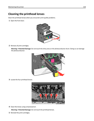 Page 218Cleaning the printhead lenses
Clean the printhead lenses when you encounter print quality problems.
1Open the front door.
2Remove all print cartridges.
Warning—Potential Damage: Do not touch the shiny area on the photoconductor drum. Doing so can damage
the photoconductor.
3Locate the four printhead lenses.
4Clean the lenses using compressed air.
Warning—Potential Damage: Do not touch the printhead lenses.
5Reinstall the print cartridges. Maintaining the printer218 