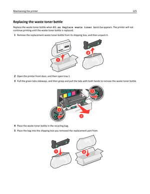 Page 225Replacing the waste toner bottle
Replace the waste toner bottle when 82.xx Replace waste toner bottle appears. The printer will not
continue printing until the waste toner bottle is replaced.
1Remove the replacement waste toner bottle from its shipping box, and then unpack it.
2
1
2Open the printer front door, and then open tray 1.
3Pull the green tabs sideways, and then grasp and pull the tabs with both hands to remove the waste toner bottle.
1
2
1
4Place the waste toner bottle in the recycling bag....