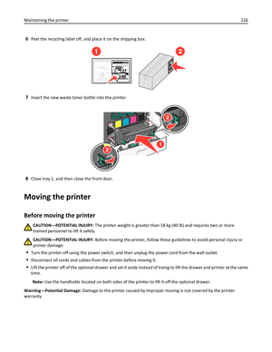 Page 2266Peel the recycling label off, and place it on the shipping box.
12
7Insert the new waste toner bottle into the printer.
2
2
1
8Close tray 1, and then close the front door.
Moving the printer
Before moving the printer
CAUTION—POTENTIAL INJURY: The printer weight is greater than 18 kg (40 lb) and requires two or more
trained personnel to lift it safely.
CAUTION—POTENTIAL INJURY: Before moving the printer, follow these guidelines to avoid personal injury or
printer damage:
Turn the printer off using the...