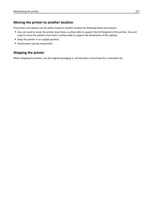 Page 227Moving the printer to another location
The printer and options can be safely moved to another location by following these precautions:
Any cart used to move the printer must have a surface able to support the full footprint of the printer. Any cart
used to move the options must have a surface able to support the dimensions of the options.
Keep the printer in an upright position.
Avoid severe jarring movements.
Shipping the printer
When shipping the printer, use the original packaging or call the place of...