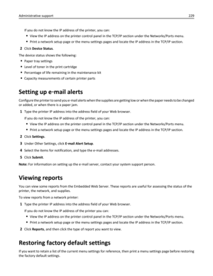 Page 229If you do not know the IP address of the printer, you can:
View the IP address on the printer control panel in the TCP/IP section under the Networks/Ports menu.
Print a network setup page or the menu settings pages and locate the IP address in the TCP/IP section.
2Click Device Status.
The device status shows the following:
Paper tray settings
Level of toner in the print cartridge
Percentage of life remaining in the maintenance kit
Capacity measurements of certain printer parts
Setting up e‑mail alerts...